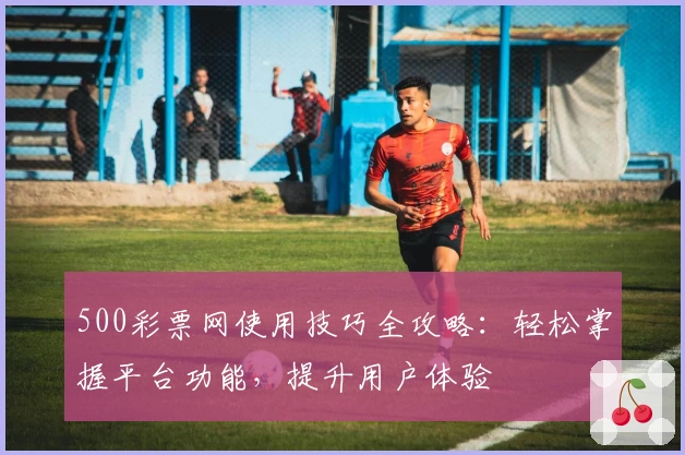 500彩票网使用技巧全攻略:轻松掌握平台功能,提升用户体验
