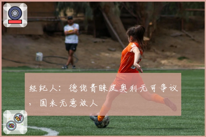 经纪人：德佬青睐皮奥利无可争议，国米无意放人