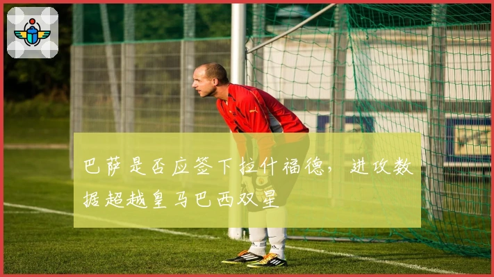 巴萨是否应签下拉什福德，进攻数据超越皇马巴西双星