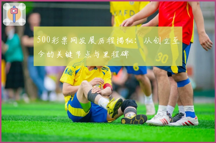500彩票网发展历程揭秘：从创立至今的关键节点与里程碑