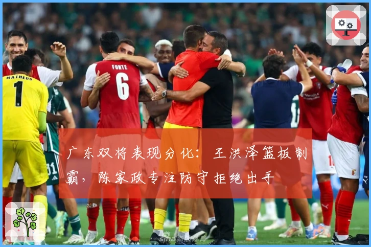 广东双将表现分化：王洪泽篮板制霸，陈家政专注防守拒绝出手