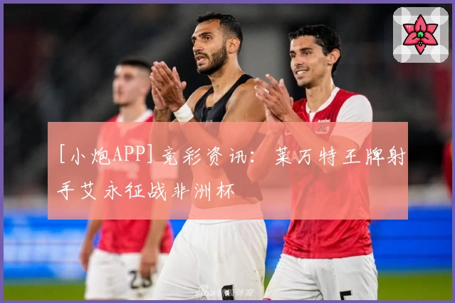 [小炮APP]竞彩资讯：莱万特王牌射手艾永征战非洲杯