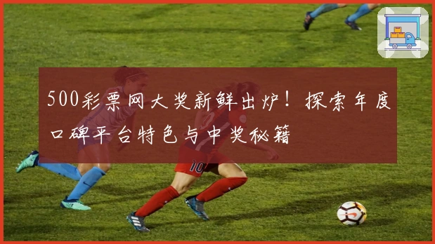 500彩票网大奖新鲜出炉！探索年度口碑平台特色与中奖秘籍