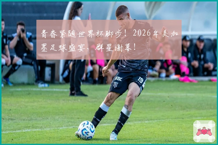 青春紧随世界杯脚步！2026年美加墨足球盛宴，群星谢幕！