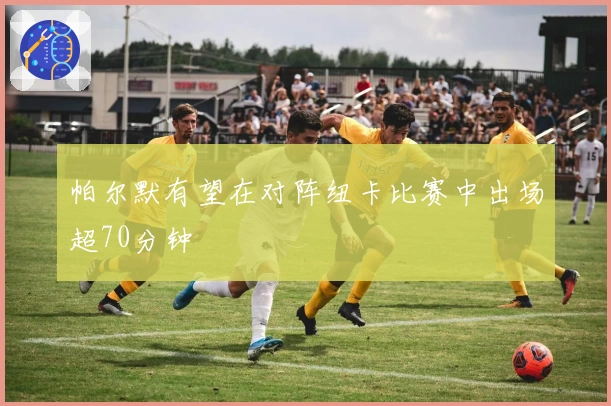 帕尔默有望在对阵纽卡比赛中出场超70分钟