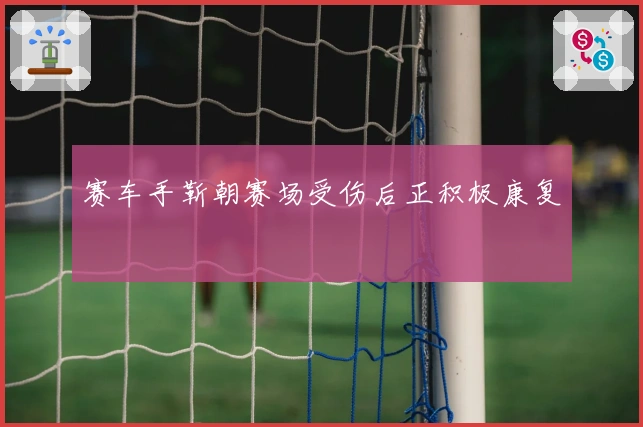 赛车手靳朝赛场受伤后正积极康复